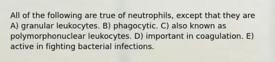 All of the following are true of neutrophils, except that they are A) granular leukocytes. B) phagocytic. C) also known as polymorphonuclear leukocytes. D) important in coagulation. E) active in fighting bacterial infections.