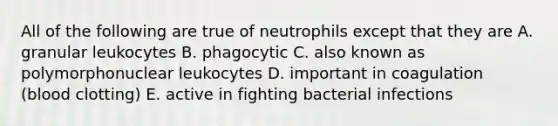 All of the following are true of neutrophils except that they are A. granular leukocytes B. phagocytic C. also known as polymorphonuclear leukocytes D. important in coagulation (blood clotting) E. active in fighting bacterial infections