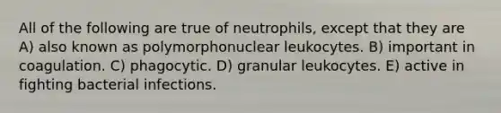 All of the following are true of neutrophils, except that they are A) also known as polymorphonuclear leukocytes. B) important in coagulation. C) phagocytic. D) granular leukocytes. E) active in fighting bacterial infections.