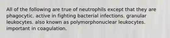 All of the following are true of neutrophils except that they are phagocytic. active in fighting bacterial infections. granular leukocytes. also known as polymorphonuclear leukocytes. important in coagulation.