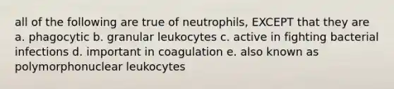 all of the following are true of neutrophils, EXCEPT that they are a. phagocytic b. granular leukocytes c. active in fighting bacterial infections d. important in coagulation e. also known as polymorphonuclear leukocytes