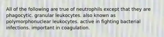 All of the following are true of neutrophils except that they are phagocytic. granular leukocytes. also known as polymorphonuclear leukocytes. active in fighting bacterial infections. important in coagulation.