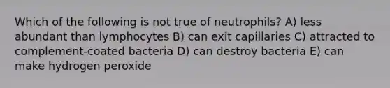 Which of the following is not true of neutrophils? A) less abundant than lymphocytes B) can exit capillaries C) attracted to complement-coated bacteria D) can destroy bacteria E) can make hydrogen peroxide