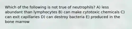 Which of the following is not true of neutrophils? A) less abundant than lymphocytes B) can make cytotoxic chemicals C) can exit capillaries D) can destroy bacteria E) produced in the bone marrow