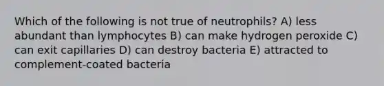 Which of the following is not true of neutrophils? A) less abundant than lymphocytes B) can make hydrogen peroxide C) can exit capillaries D) can destroy bacteria E) attracted to complement-coated bacteria