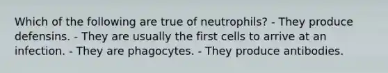 Which of the following are true of neutrophils? - They produce defensins. - They are usually the first cells to arrive at an infection. - They are phagocytes. - They produce antibodies.