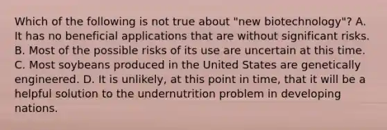 Which of the following is not true about "new biotechnology"? A. It has no beneficial applications that are without significant risks. B. Most of the possible risks of its use are uncertain at this time. C. Most soybeans produced in the United States are genetically engineered. D. It is unlikely, at this point in time, that it will be a helpful solution to the undernutrition problem in developing nations.