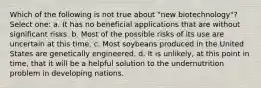 Which of the following is not true about "new biotechnology"? Select one: a. It has no beneficial applications that are without significant risks. b. Most of the possible risks of its use are uncertain at this time. c. Most soybeans produced in the United States are genetically engineered. d. It is unlikely, at this point in time, that it will be a helpful solution to the undernutrition problem in developing nations.