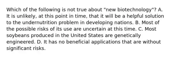 Which of the following is not true about "new biotechnology"? A. It is unlikely, at this point in time, that it will be a helpful solution to the undernutrition problem in developing nations. B. Most of the possible risks of its use are uncertain at this time. C. Most soybeans produced in the United States are genetically engineered. D. It has no beneficial applications that are without significant risks.