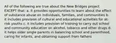 All of the following are true about the New Bridges project EXCEPT that: a. it provides opportunities to learn about the effect of substance abuse on individuals, families, and communities b. it includes provision of cultural and educational activities for at-risk youths c. it includes provision of training to carry out school and community education on alcohol, tobacco and other drugs d. it helps older single parents in balancing school and parenthood, caring for infants, and obtaining support from fathers