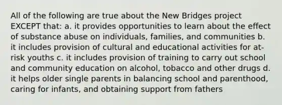 All of the following are true about the New Bridges project EXCEPT that: a. it provides opportunities to learn about the effect of substance abuse on individuals, families, and communities b. it includes provision of cultural and educational activities for at-risk youths c. it includes provision of training to carry out school and community education on alcohol, tobacco and other drugs d. it helps older single parents in balancing school and parenthood, caring for infants, and obtaining support from fathers