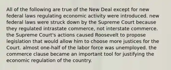 All of the following are true of the New Deal except for new federal laws regulating economic activity were introduced. new federal laws were struck down by the Supreme Court because they regulated intrastate commerce, not interstate commerce. the Supreme Court's actions caused Roosevelt to propose legislation that would allow him to choose more justices for the Court. almost one-half of the labor force was unemployed. the commerce clause became an important tool for justifying the economic regulation of the country.