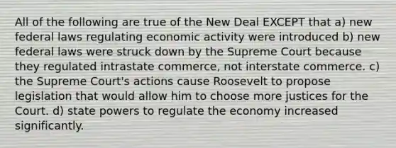 All of the following are true of the New Deal EXCEPT that a) new federal laws regulating economic activity were introduced b) new federal laws were struck down by the Supreme Court because they regulated intrastate commerce, not interstate commerce. c) the Supreme Court's actions cause Roosevelt to propose legislation that would allow him to choose more justices for the Court. d) state powers to regulate the economy increased significantly.