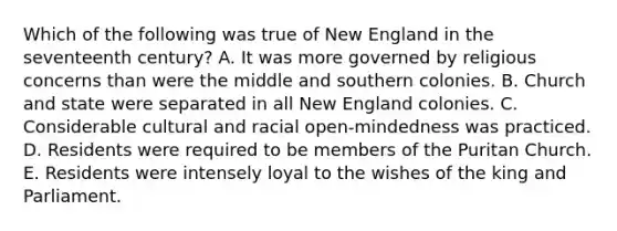 Which of the following was true of New England in the seventeenth century? A. It was more governed by religious concerns than were the middle and southern colonies. B. Church and state were separated in all New England colonies. C. Considerable cultural and racial open-mindedness was practiced. D. Residents were required to be members of the Puritan Church. E. Residents were intensely loyal to the wishes of the king and Parliament.