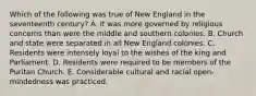 Which of the following was true of New England in the seventeenth century? A. It was more governed by religious concerns than were the middle and southern colonies. B. Church and state were separated in all New England colonies. C. Residents were intensely loyal to the wishes of the king and Parliament. D. Residents were required to be members of the Puritan Church. E. Considerable cultural and racial open-mindedness was practiced.