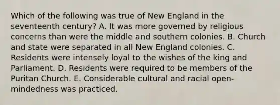 Which of the following was true of New England in the seventeenth century? A. It was more governed by religious concerns than were the middle and southern colonies. B. Church and state were separated in all New England colonies. C. Residents were intensely loyal to the wishes of the king and Parliament. D. Residents were required to be members of the Puritan Church. E. Considerable cultural and racial open-mindedness was practiced.