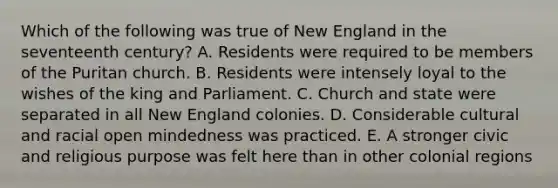 Which of the following was true of New England in the seventeenth century? A. Residents were required to be members of the Puritan church. B. Residents were intensely loyal to the wishes of the king and Parliament. C. Church and state were separated in all New England colonies. D. Considerable cultural and racial open mindedness was practiced. E. A stronger civic and religious purpose was felt here than in other colonial regions