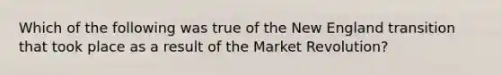 Which of the following was true of the New England transition that took place as a result of the Market Revolution?