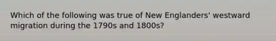 Which of the following was true of New Englanders' westward migration during the 1790s and 1800s?