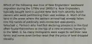 Which of the following was true of New Englanders' westward migration during the 1790s and 1800s? a. New Englanders typically bought land in upstate New York from wealthy Dutch owners who were partitioning their vast estates. b. Much of the land in the areas where the settlers arrived had already fallen into the hands of politically well-connected speculators. Selected: c. Farmers who had fled declining prospects in the East often found themselves at the top of a new economic hierarchy in the West. d. So many immigrants were eager to sell their new farms and move even farther west that the price of land dropped steadily.