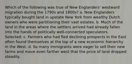 Which of the following was true of New Englanders' westward migration during the 1790s and 1800s? a. New Englanders typically bought land in upstate New York from wealthy Dutch owners who were partitioning their vast estates. b. Much of the land in the areas where the settlers arrived had already fallen into the hands of politically well-connected speculators. Selected: c. Farmers who had fled declining prospects in the East often found themselves at the top of a new economic hierarchy in the West. d. So many immigrants were eager to sell their new farms and move even farther west that the price of land dropped steadily.