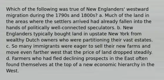 Which of the following was true of New Englanders' westward migration during the 1790s and 1800s? a. Much of the land in the areas where the settlers arrived had already fallen into the hands of politically well-connected speculators. b. New Englanders typically bought land in upstate New York from wealthy Dutch owners who were partitioning their vast estates. c. So many immigrants were eager to sell their new farms and move even farther west that the price of land dropped steadily. d. Farmers who had fled declining prospects in the East often found themselves at the top of a new economic hierarchy in the West.