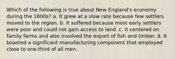 Which of the following is true about New England's economy during the 1600s? a. It grew at a slow rate because few settlers moved to the region. b. It suffered because most early settlers were poor and could not gain access to land. c. It centered on family farms and also involved the export of fish and timber. d. It boasted a significant manufacturing component that employed close to one-third of all men.