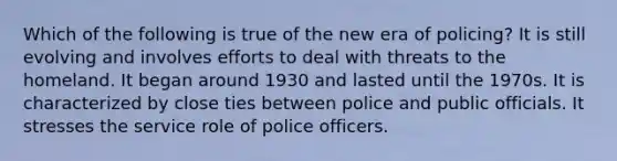 Which of the following is true of the new era of policing? It is still evolving and involves efforts to deal with threats to the homeland. It began around 1930 and lasted until the 1970s. It is characterized by close ties between police and public officials. It stresses the service role of police officers.