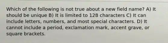 Which of the following is not true about a new field name? A) It should be unique B) It is limited to 128 characters C) It can include letters, numbers, and most special characters. D) It cannot include a period, exclamation mark, accent grave, or square brackets.