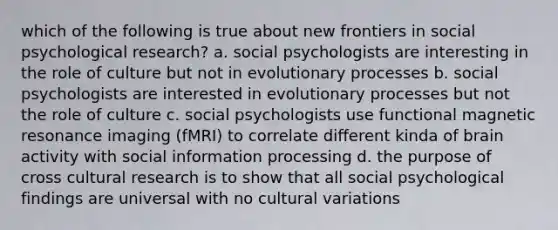 which of the following is true about new frontiers in social psychological research? a. social psychologists are interesting in the role of culture but not in evolutionary processes b. social psychologists are interested in evolutionary processes but not the role of culture c. social psychologists use functional magnetic resonance imaging (fMRI) to correlate different kinda of brain activity with social information processing d. the purpose of cross cultural research is to show that all social psychological findings are universal with no cultural variations