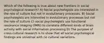 Which of the following is true about new frontiers in social psychological research? A) Social psychologists are interested in the role of culture but not in evolutionary processes. B) Social psychologists are interested in evolutionary processes but not the role of culture C) social psychologists use functional resonance imaging (fMRI) to correlate different kinds of brain activity with social information processing D) The purpose of cross-cultural research is to show that all social psychological findings are universal with no cultural variations.