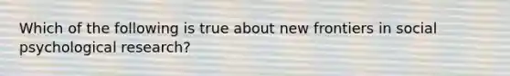 Which of the following is true about new frontiers in social psychological research?