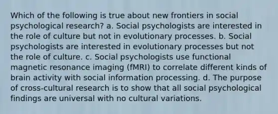 Which of the following is true about new frontiers in social psychological research? a. Social psychologists are interested in the role of culture but not in evolutionary processes. b. Social psychologists are interested in evolutionary processes but not the role of culture. c. Social psychologists use functional magnetic resonance imaging (fMRI) to correlate different kinds of brain activity with social information processing. d. The purpose of cross-cultural research is to show that all social psychological findings are universal with no cultural variations.