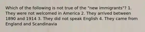 Which of the following is not true of the "new immigrants"? 1. They were not welcomed in America 2. They arrived between 1890 and 1914 3. They did not speak English 4. They came from England and Scandinavia