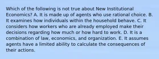 Which of the following is not true about New Institutional Economics? A. It is made up of agents who use rational choice. B. It examines how individuals within the household behave. C. It considers how workers who are already employed make their decisions regarding how much or how hard to work. D. It is a combination of law, economics, and organization. E. It assumes agents have a limited ability to calculate the consequences of their actions.