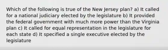 Which of the following is true of the New Jersey plan? a) It called for a national judiciary elected by the legislature b) It provided the federal government with much more power than the Virginia plan c) It called for equal representation in the legislature for each state d) It specified a single executive elected by the legislature