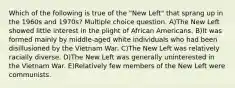 Which of the following is true of the "New Left" that sprang up in the 1960s and 1970s? Multiple choice question. A)The New Left showed little interest in the plight of African Americans. B)It was formed mainly by middle-aged white individuals who had been disillusioned by the Vietnam War. C)The New Left was relatively racially diverse. D)The New Left was generally uninterested in the Vietnam War. E)Relatively few members of the New Left were communists.