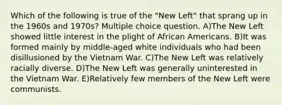 Which of the following is true of the "New Left" that sprang up in the 1960s and 1970s? Multiple choice question. A)The New Left showed little interest in the plight of African Americans. B)It was formed mainly by middle-aged white individuals who had been disillusioned by the Vietnam War. C)The New Left was relatively racially diverse. D)The New Left was generally uninterested in the Vietnam War. E)Relatively few members of the New Left were communists.