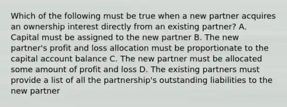 Which of the following must be true when a new partner acquires an ownership interest directly from an existing partner? A. Capital must be assigned to the new partner B. The new partner's profit and loss allocation must be proportionate to the capital account balance C. The new partner must be allocated some amount of profit and loss D. The existing partners must provide a list of all the partnership's outstanding liabilities to the new partner