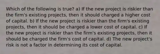 Which of the following is true? a) If the new project is riskier than the firm's existing projects, then it should charged a higher cost of capital. b) If the new project is riskier than the firm's existing projects, then it should be charged a lower cost of capital. c) If the new project is riskier than the firm's existing projects, then it should be charged the firm's cost of capital. d) The new project's risk is not a factor in determining its cost of capital.