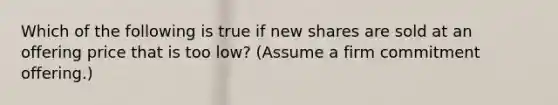 Which of the following is true if new shares are sold at an offering price that is too low? (Assume a firm commitment offering.)