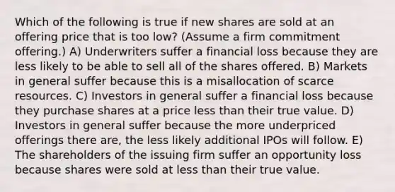 Which of the following is true if new shares are sold at an offering price that is too low? (Assume a firm commitment offering.) A) Underwriters suffer a financial loss because they are less likely to be able to sell all of the shares offered. B) Markets in general suffer because this is a misallocation of scarce resources. C) Investors in general suffer a financial loss because they purchase shares at a price less than their true value. D) Investors in general suffer because the more underpriced offerings there are, the less likely additional IPOs will follow. E) The shareholders of the issuing firm suffer an opportunity loss because shares were sold at less than their true value.