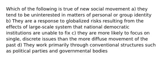 Which of the following is true of new social movement a) they tend to be uninterested in matters of personal or group identity b) They are a response to globalized risks resulting from the effects of large-scale system that national democratic institutions are unable to fix c) they are more likely to focus on single, discrete issues than the more diffuse movement of the past d) They work primarily through conventional structures such as political parties and governmental bodies