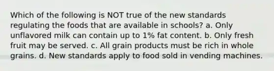 Which of the following is NOT true of the new standards regulating the foods that are available in schools? a. Only unflavored milk can contain up to 1% fat content. b. Only fresh fruit may be served. c. All grain products must be rich in whole grains. d. New standards apply to food sold in vending machines.