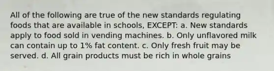 All of the following are true of the new standards regulating foods that are available in schools, EXCEPT: a. New standards apply to food sold in vending machines. b. Only unflavored milk can contain up to 1% fat content. c. Only fresh fruit may be served. d. All grain products must be rich in whole grains