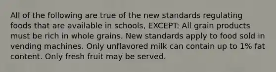 All of the following are true of the new standards regulating foods that are available in schools, EXCEPT: All grain products must be rich in whole grains. New standards apply to food sold in vending machines. Only unflavored milk can contain up to 1% fat content. Only fresh fruit may be served.