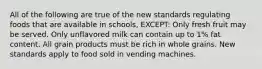 All of the following are true of the new standards regulating foods that are available in schools, EXCEPT: Only fresh fruit may be served. Only unflavored milk can contain up to 1% fat content. All grain products must be rich in whole grains. New standards apply to food sold in vending machines.