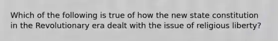 Which of the following is true of how the new state constitution in the Revolutionary era dealt with the issue of religious liberty?