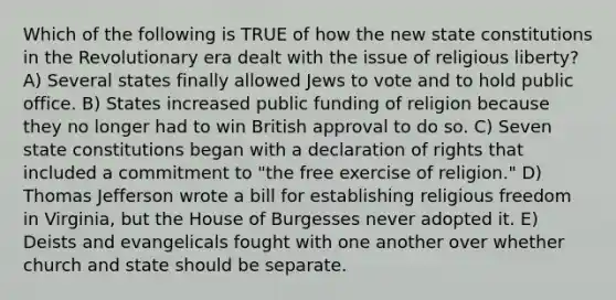 Which of the following is TRUE of how the new state constitutions in the Revolutionary era dealt with the issue of religious liberty? A) Several states finally allowed Jews to vote and to hold public office. B) States increased public funding of religion because they no longer had to win British approval to do so. C) Seven state constitutions began with a declaration of rights that included a commitment to "the free exercise of religion." D) Thomas Jefferson wrote a bill for establishing religious freedom in Virginia, but the House of Burgesses never adopted it. E) Deists and evangelicals fought with one another over whether church and state should be separate.