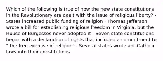 Which of the following is true of how the new state constitutions in the Revolutionary era dealt with the issue of religious liberty? - States increased public funding of religion - Thomas Jefferson wrote a bill for establishing religious freedom in Virginia, but the House of Burgesses never adopted it - Seven state constitutions began with a declaration of rights that included a commitment to " the free exercise of religion" - Several states wrote ant-Catholic laws into their constitutions